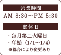 営業時間 AM8:30〜PM5:30 定休日　毎月第二火曜日、年始（1/1-1/4）※都合により変更あり