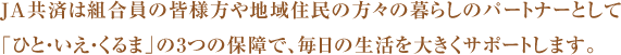 JA共済は組合員の皆様方や地域住民の方々の暮らしのパートナーとして「ひと・いえ・くるま」の3つの保障で、毎日の生活を大きくサポートします。