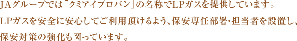 JAグループでは「クミアイプロパン」の名称でLPガスを提供しています。
LPガスを安全に安心してご利用頂けるよう、保安専任部署・担当者を設置し、保安対策の強化も図っています。