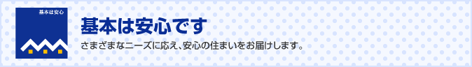 基本は安心です　さまざまなニーズに応え、安心の住まいをお届けします。