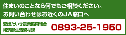 住まいのことなら何でもご相談ください。お問い合わせはお近くのJA窓口へ愛媛たいき農業協同組合経済部生活資材課　0893-25-1950