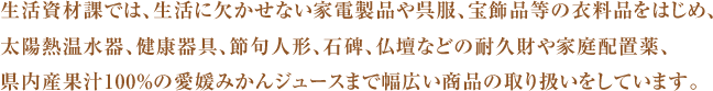 生活資材課では、生活に欠かせない家電製品や呉服、宝飾品等の衣料品をはじめ、太陽熱温水器、健康器具、節句人形、石碑、仏壇などの耐久財や家庭配置薬、県内産果汁100％の愛媛みかんジュースまで幅広い商品の取り扱いをしています。